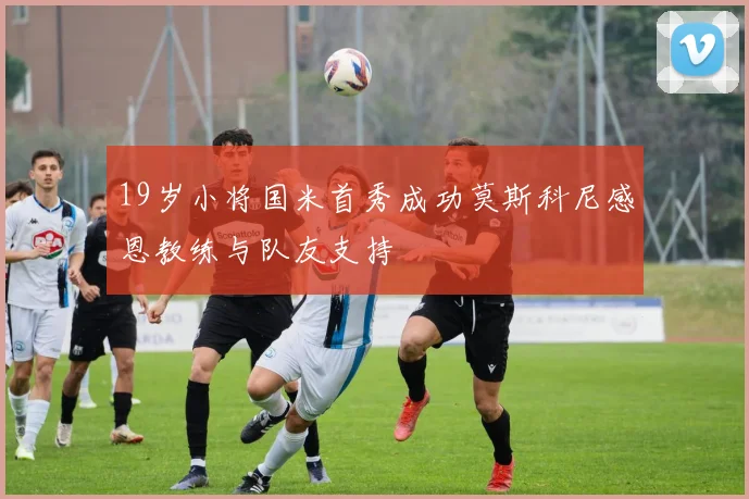 19岁小将国米首秀成功莫斯科尼感恩教练与队友支持