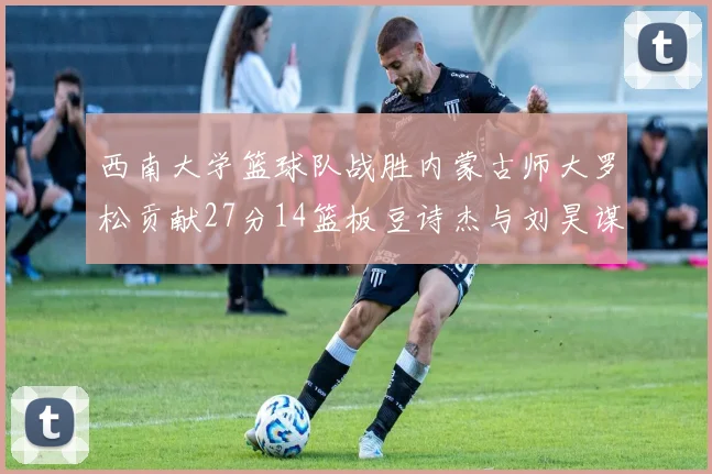 西南大学篮球队战胜内蒙古师大罗松贡献27分14篮板豆诗杰与刘昊谋表现出色