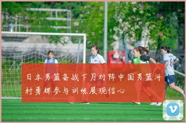 日本男篮备战下月对阵中国男篮河村勇辉参与训练展现信心