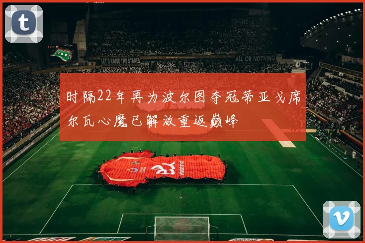时隔22年再为波尔图夺冠蒂亚戈席尔瓦心魔已解放重返巅峰