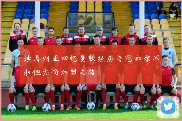 迪马利亚回忆曼联经历与范加尔不和但无悔加盟之路