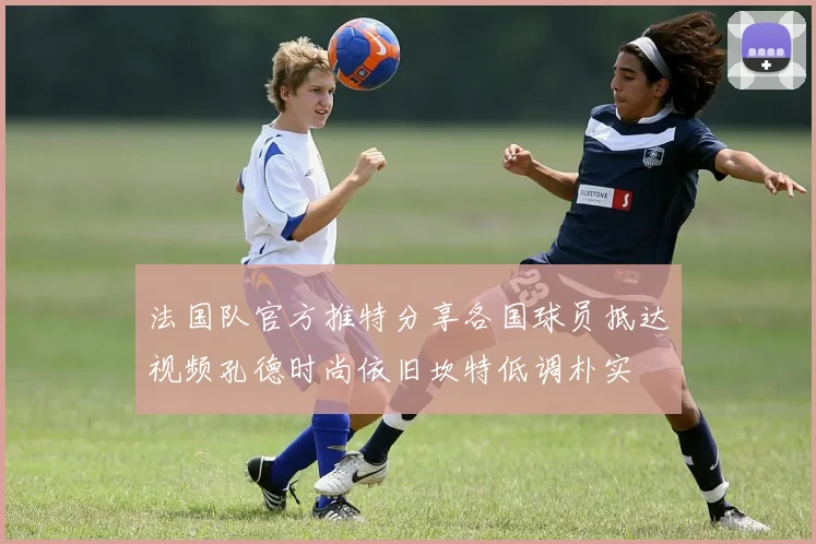 法国队官方推特分享各国球员抵达视频孔德时尚依旧坎特低调朴实