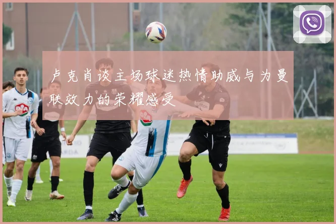 卢克肖谈主场球迷热情助威与为曼联效力的荣耀感受