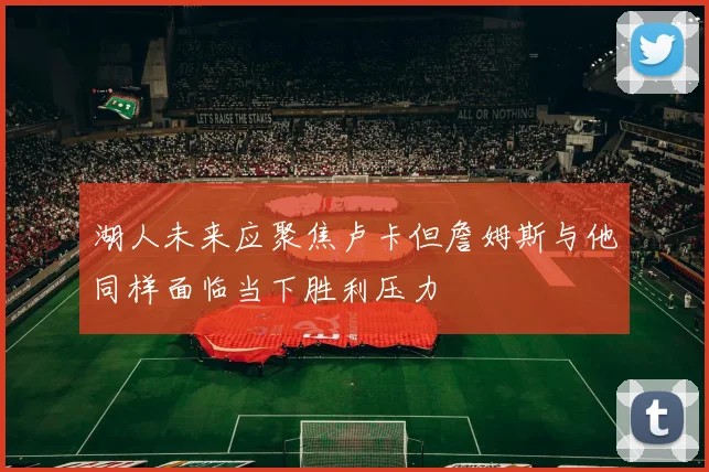 湖人未来应聚焦卢卡但詹姆斯与他同样面临当下胜利压力