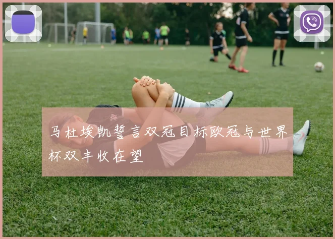马杜埃凯誓言双冠目标欧冠与世界杯双丰收在望