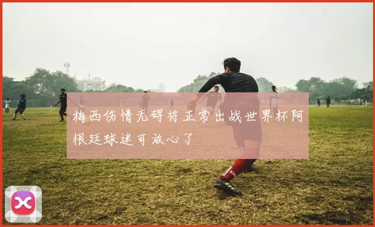 梅西伤情无碍将正常出战世界杯阿根廷球迷可放心了