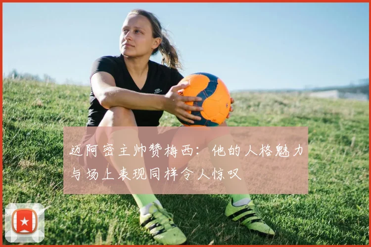 迈阿密主帅赞梅西：他的人格魅力与场上表现同样令人惊叹