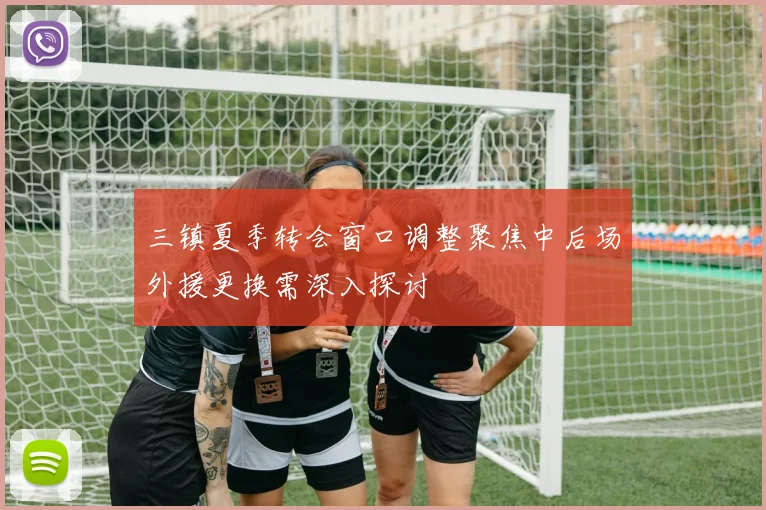 三镇夏季转会窗口调整聚焦中后场外援更换需深入探讨