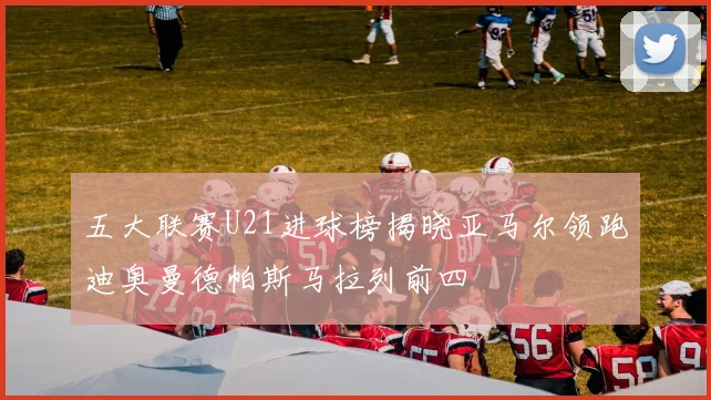 五大联赛U21进球榜揭晓亚马尔领跑迪奥曼德帕斯马拉列前四