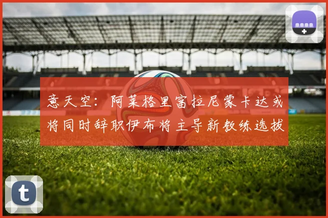意天空：阿莱格里富拉尼蒙卡达或将同时辞职伊布将主导新教练选拔工作