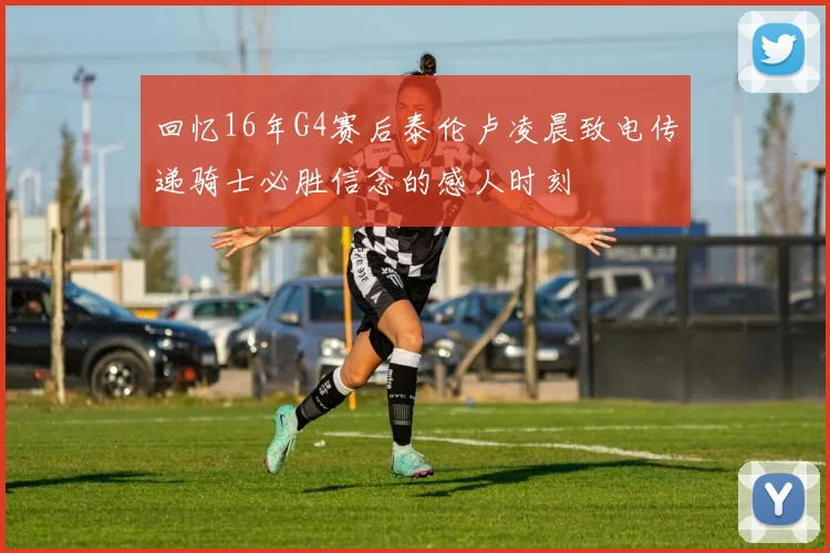 回忆16年G4赛后泰伦卢凌晨致电传递骑士必胜信念的感人时刻